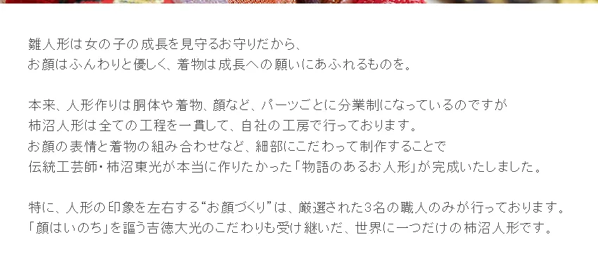 雛人形は女の子の成長を見守るお守りだから、 お顔はふんわりと優しく、着物は成長への願いにあふれるものを。  本来、人形作りは胴体や着物、顔など、パーツごとに分業制になっているのですが 柿沼人形は全ての工程を一貫して、自社の工房で行っております。 お顔の表情と着物の組み合わせなど、細部にこだわって制作することで 伝統工芸師・柿沼東光が本当に作りたかった「物語のあるお人形」が完成いたしました。  特に、人形の印象を左右する“お顔づくり”は、厳選された3名の職人のみが行っております。 「顔はいのち」を謳う吉徳大光のこだわりも受け継いだ、世界に一つだけの柿沼人形です。