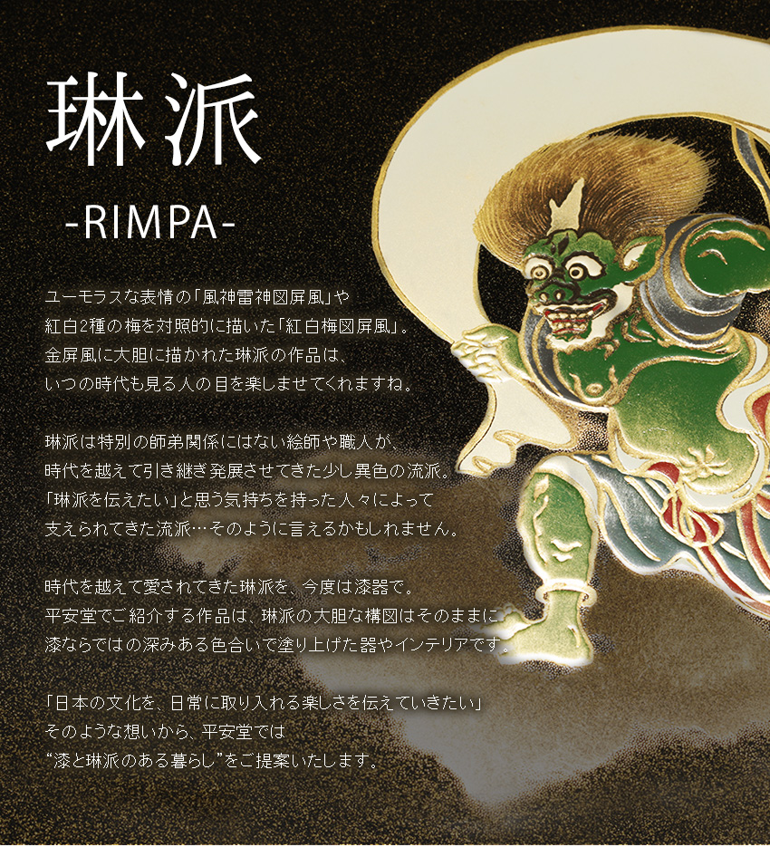 ユーモラスな表情の「風神雷神図屏風」や 紅白2種の梅を対照的に描いた「紅白梅図屏風」。 金屏風に大胆に描かれた琳派の作品は、 いつの時代も見る人の目を楽しませてくれますね。  琳派は特別の師弟関係にはない絵師や職人が、 時代を越えて引き継ぎ発展させてきた少し異色の流派。 「琳派を伝えたい」と思う気持ちを持った人々によって 支えられてきた流派…そのように言えるかもしれません。  時代を越えて愛されてきた琳派を、今度は漆器で。 平安堂でご紹介する作品は、琳派の大胆な構図はそのままに 漆ならではの深みある色合いで塗り上げた器やインテリアです。  「日本の文化を、日常に取り入れる楽しさを伝えていきたい」 そのような想いから、平安堂では “漆と琳派のある暮らし”をご提案いたします。