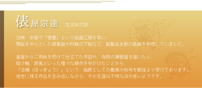            生没年不詳  当時、京都で「俵屋」という絵画工房を率い、 扇絵を中心とした屏風絵や料紙の下絵など、紙製品全般の装飾を制作していました。  皇室からご用命を受けて仕立てた作図や、寺院の障壁画を描いたり、 掛け軸、屏風といった様々な傑作を手がけたことから、 「法橋（ほっきょう）」という、絵師としての最高の称号を朝廷より受けております。 後世に残る作品を生み出しながら、その生涯は不明な点が多いようです。