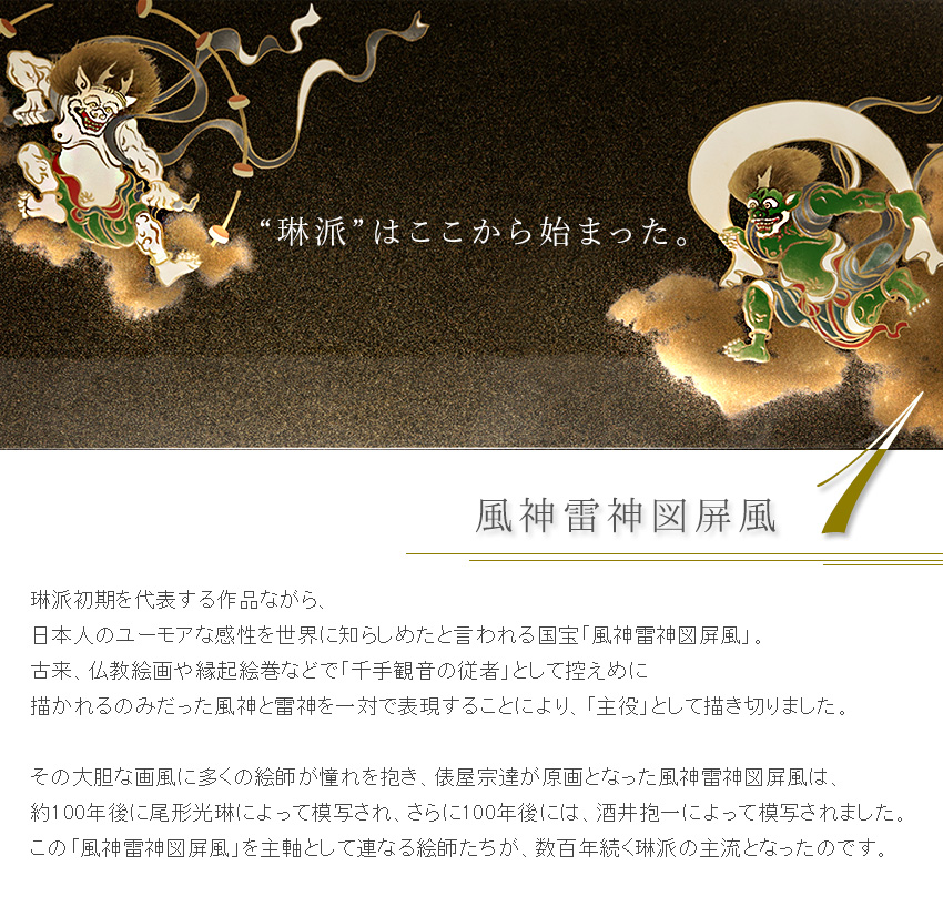 琳派初期を代表する作品ながら、 日本人のユーモアな感性を世界に知らしめたと言われる国宝「風神雷神図屏風」。 古来、仏教絵画や縁起絵巻などで「千手観音の従者」として控えめに 描かれるのみだった風神と雷神を一対で表現することにより、「主役」として描き切りました。  その大胆な画風に多くの絵師が憧れを抱き、俵屋宗達が原画となった風神雷神図屏風は、 約100年後に尾形光琳によって模写され、さらに100年後には、酒井抱一によって模写されました。 この「風神雷神図屏風」を主軸として連なる絵師たちが、数百年続く琳派の主流となったのです。