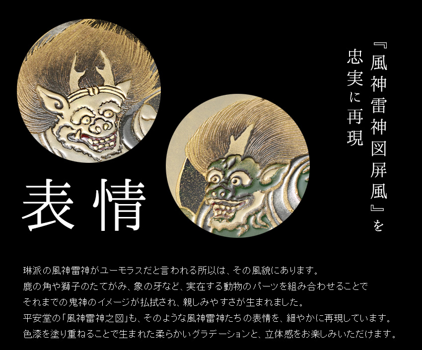 琳派の風神雷神がユーモラスだと言われる所以は、その風貌にあります。 鹿の角や獅子のたてがみ、象の牙など、実在する動物のパーツを組み合わせることで それまでの鬼神のイメージが払拭され、親しみやすさが生まれました。 平安堂の「風神雷神之図」も、そのような風神雷神たちの表情を、細やかに再現しています。 色漆を塗り重ねることで生まれた柔らかいグラデーションと、立体感をお楽しみいただけます。  また、俵屋宗達の「風神雷神図屏風」に使われているのは、 琳派最大の特徴として後の琳派作家たちに踏襲されていった技法「たらし込み」。 これは、塗った墨が乾かないうちに濃度の異なる墨を加え、その両者が交じり合う際に出来る 自然な形や複雑な濃淡によって画面を作り上げる手法です。 平安堂の品では、その絶妙な濃淡を金粉の厚みや研ぎ出しのバランスで表現いたしました。