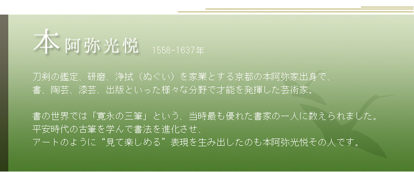              1558-1637年  刀剣の鑑定、研磨、浄拭（ぬぐい）を家業とする京都の本阿弥家出身で、 書、陶芸、漆芸、出版といった様々な分野で才能を発揮した芸術家。  書の世界では「寛永の三筆」という、当時最も優れた書家の一人に数えられました。 平安時代の古筆を学んで書法を進化させ、 アートのように“見て楽しめる”表現を生み出したのも本阿弥光悦その人です。