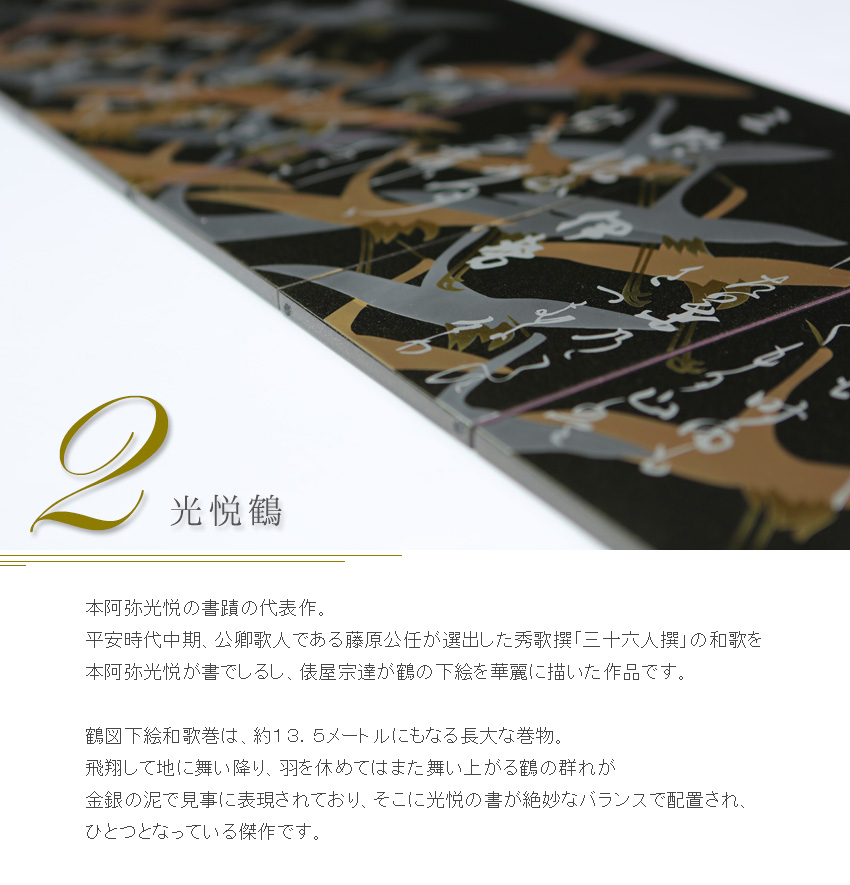 本阿弥光悦の書蹟の代表作。 平安時代中期、公卿歌人である藤原公任が選出した秀歌撰「三十六人撰」の和歌を 本阿弥光悦が書でしるし、俵屋宗達が鶴の下絵を華麗に描いた作品です。  鶴図下絵和歌巻は、約１３．５メートルにもなる長大な巻物。 飛翔して地に舞い降り、羽を休めてはまた舞い上がる鶴の群れが 金銀の泥で見事に表現されており、そこに光悦の書が絶妙なバランスで配置され、 ひとつとなっている傑作です。