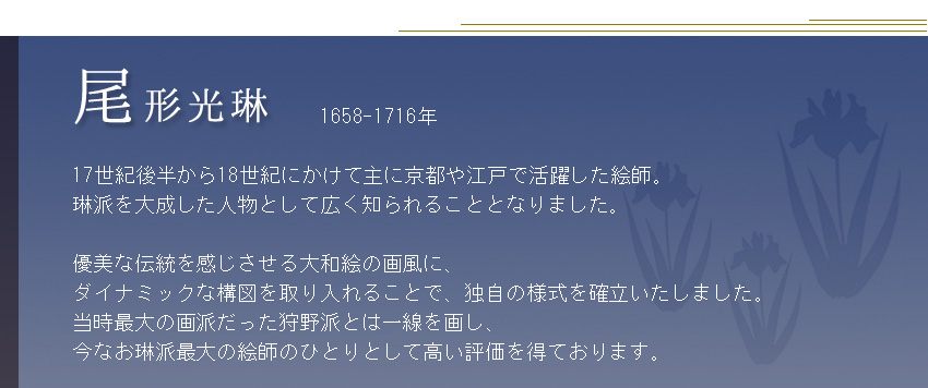             1658-1716年  17世紀後半から18世紀にかけて主に京都や江戸で活躍した絵師。 琳派を大成した人物として広く知られることとなりました。  優美な伝統を感じさせる大和絵の画風に、 ダイナミックな構図を取り入れることで、独自の様式を確立いたしました。 当時最大の画派だった狩野派とは一線を画し、 今なお琳派最大の絵師のひとりとして高い評価を得ております。