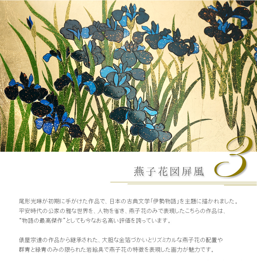尾形光琳が初期に手がけた作品で、日本の古典文学「伊勢物語」を主題に描かれました。 平安時代の公家の雅な世界を、人物を省き、燕子花のみで表現したこちらの作品は、 “物語の最高傑作”としても今なお名高い評価を誇っています。  俵屋宗達の作品から継承された、大胆な金箔づかいとリズミカルな燕子花の配置や 群青と緑青のみの限られた岩絵具で燕子花の特徴を表現した画力が魅力です。