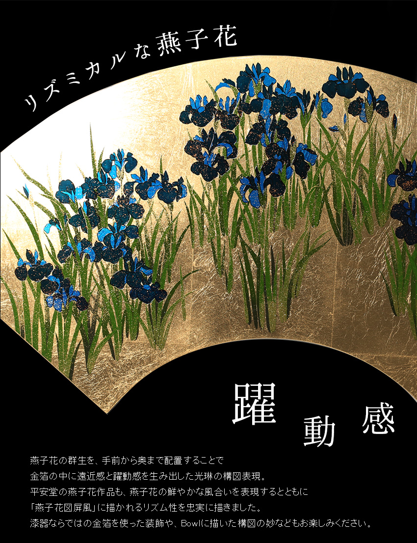 燕子花の群生を、手前から奥まで配置することで 金箔の中に遠近感と躍動感を生み出した光琳の構図表現。 平安堂の燕子花作品も、燕子花の鮮やかな風合いを表現するとともに 「燕子花図屏風」に描かれるリズム性を忠実に描きました。 漆器ならではの金箔を使った装飾や、Bowlに描いた構図の妙などもお楽しみください。