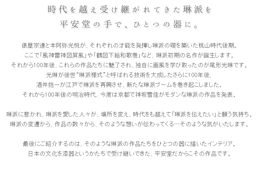 俵屋宗達と本阿弥光悦が、それぞれの才能を発揮し琳派の礎を築いた桃山時代後期。 ここで「風神雷神図屏風」や「鶴図下絵和歌巻」など、琳派初期の名作が誕生します。 それから100年後、これらの作品たちに魅了され、独自に画風を学び取ったのが尾形光琳です。 光琳が後世“琳派様式”と呼ばれる技術を大成したさらに100年後、 酒井抱一が江戸で琳派を再興させ、新たな琳派ブームを巻き起こしました。 それから100年後の明治時代、今度は京都で神坂雪佳がモダンな琳派の作品を発表。  琳派に惹かれ、琳派を愛した人々が、場所を変え、時代をも越えて「琳派を伝えたい」と願う気持ち。 琳派の変遷から、作品の数々から、そのような想いが伝わってくる…そのような気がいたします。  最後にご紹介するのは、そのような琳派の作品たちをひとつの器に描いたインテリア。 日本の文化を漆器というかたちで受け継いできた、平安堂だからこその作品です。