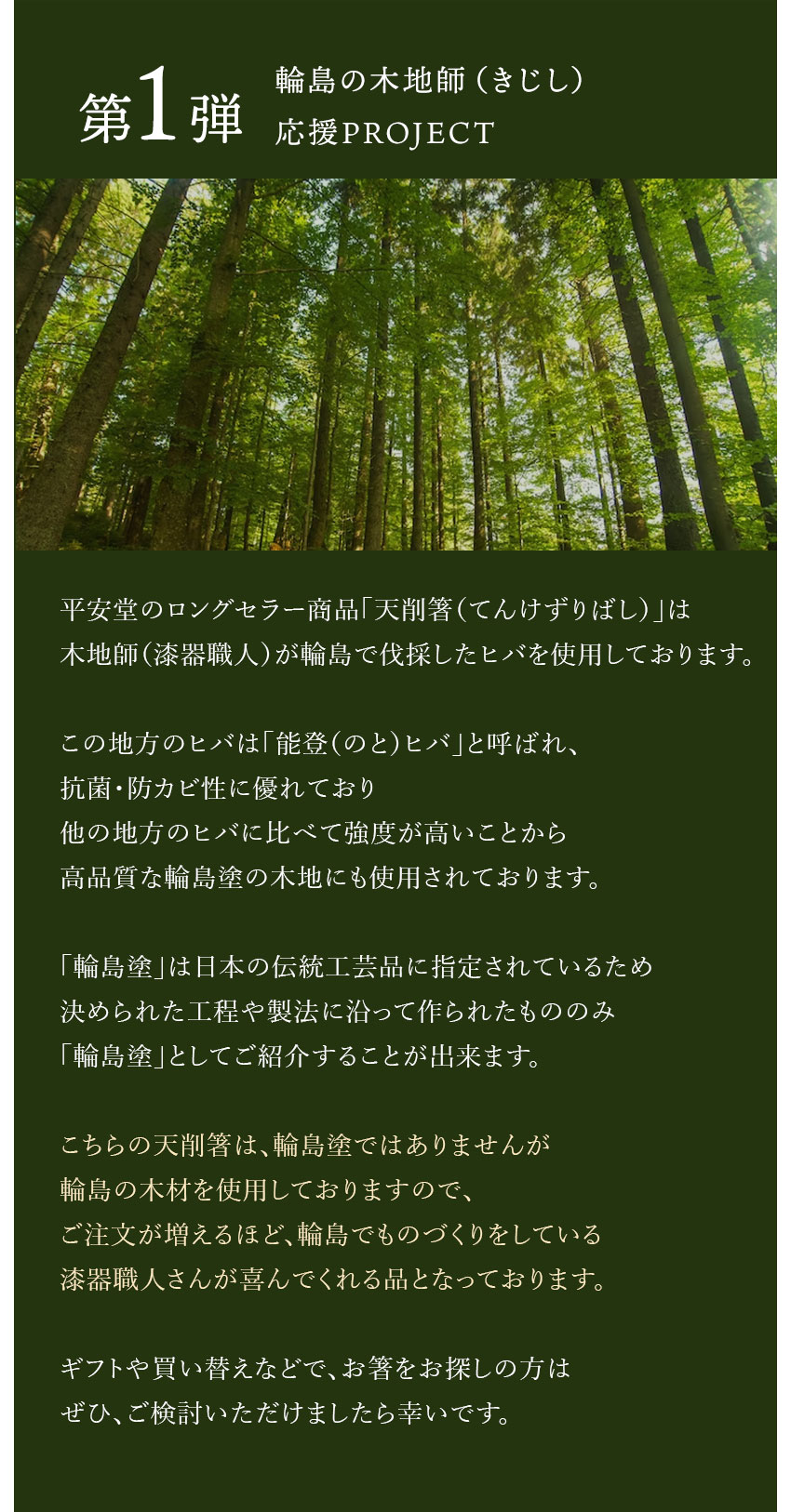 第1弾【輪島の木地師（きじし）応援PROJECT】平安堂のロングセラー商品「天削箸（てんけずりばし）」は木地師（漆器職人）が輪島で伐採したヒバを使用しております。この地方のヒバは「能登（のと）ヒバ」と呼ばれ、抗菌・防カビ性に優れており他の地方のヒバに比べて強度が高いことから高品質な輪島塗の木地にも使用されております。「輪島塗」は日本の伝統工芸品に指定されているため決められた工程や製法に沿って作られたもののみ「輪島塗」としてご紹介することが出来ます。こちらの天削箸は、輪島塗ではありませんが輪島の木材を使用しておりますので、ご注文が増えるほど、輪島でものづくりをしている漆器職人さんが喜んでくれる品となっております。ギフトや買い替えなどで、お箸をお探しの方はぜひ、ご検討いただけましたら幸いです。