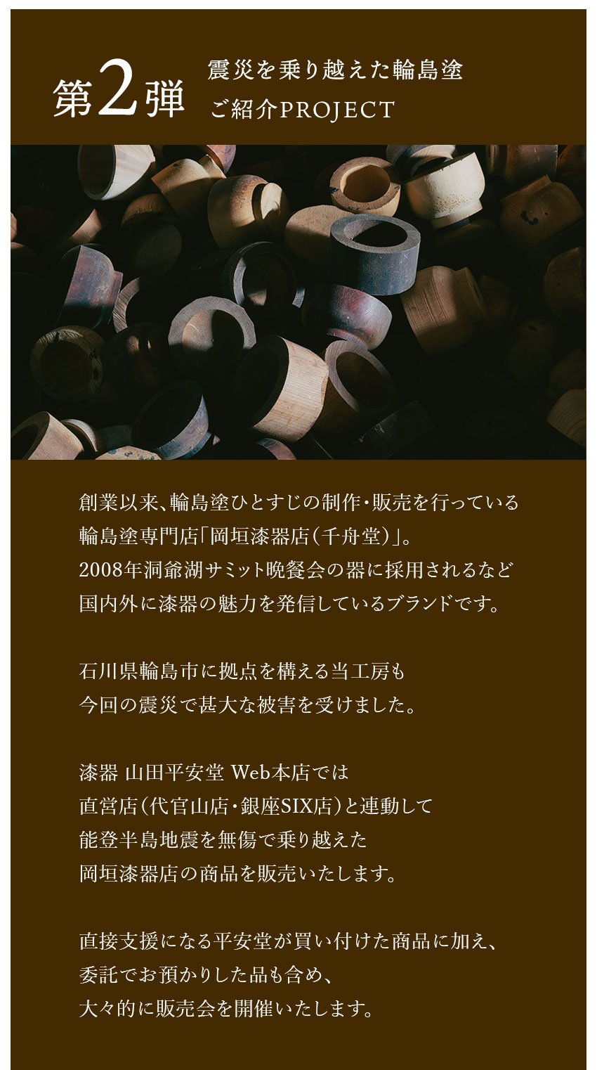 第2弾【震災を乗り越えた輪島塗ご紹介PROJECT】創業以来、輪島塗ひとすじの制作・販売を行っている輪島塗専門店「岡垣漆器店（千舟堂）」。2008年洞爺湖サミット晩餐会の器に採用されるなど国内外に漆器の魅力を発信しているブランドです。石川県輪島市に拠点を構える当工房も今回の震災で甚大な被害を受けました。漆器 山田平安堂 Web本店では直営店（代官山店・銀座SIX店）と連動して能登半島地震を無傷で乗り越えた岡垣漆器店の商品を販売いたします。直接支援になる平安堂が買い付けた商品に加え、委託でお預かりした品も含め、大々的に販売会を開催いたします。