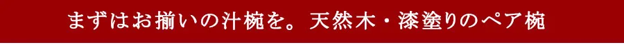 まずはお揃いの汁椀を。天然木・漆塗りのペア椀