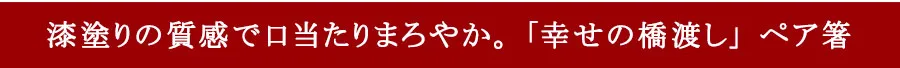 漆塗りの質感で口当たりまろやか。「幸せの橋渡し」ペア箸